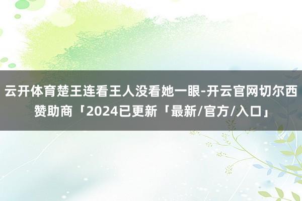 云开体育楚王连看王人没看她一眼-开云官网切尔西赞助商「2024已更新「最新/官方/入口」