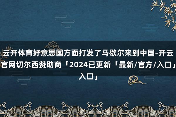 云开体育好意思国方面打发了马歇尔来到中国-开云官网切尔西赞助商「2024已更新「最新/官方/入口」