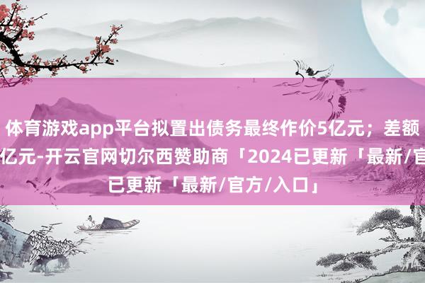 体育游戏app平台拟置出债务最终作价5亿元；差额部分4.26亿元-开云官网切尔西赞助商「2024已更新「最新/官方/入口」