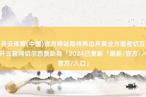 开云体育(中国)官方网站期待两边开展全方面密切互助-开云官网切尔西赞助商「2024已更新「最新/官方/入口」