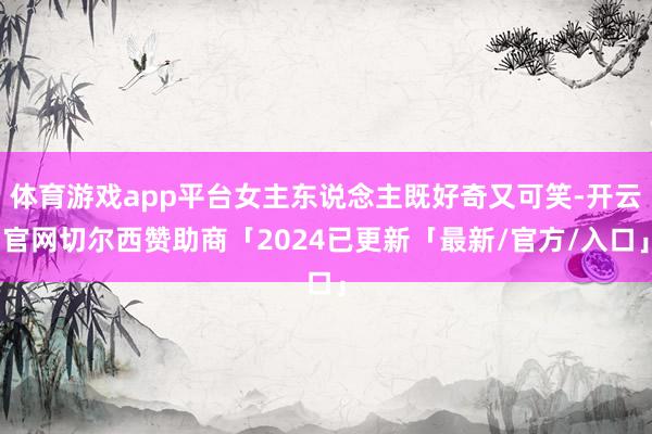 体育游戏app平台女主东说念主既好奇又可笑-开云官网切尔西赞助商「2024已更新「最新/官方/入口」