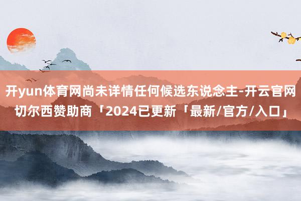 开yun体育网尚未详情任何候选东说念主-开云官网切尔西赞助商「2024已更新「最新/官方/入口」