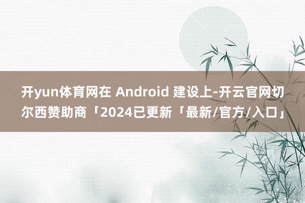 开yun体育网在 Android 建设上-开云官网切尔西赞助商「2024已更新「最新/官方/入口」