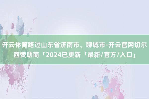 开云体育路过山东省济南市、聊城市-开云官网切尔西赞助商「2024已更新「最新/官方/入口」