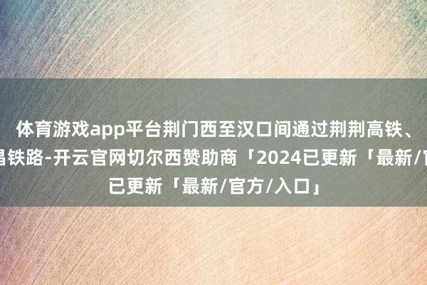 体育游戏app平台荆门西至汉口间通过荆荆高铁、汉口至宜昌铁路-开云官网切尔西赞助商「2024已更新「最新/官方/入口」