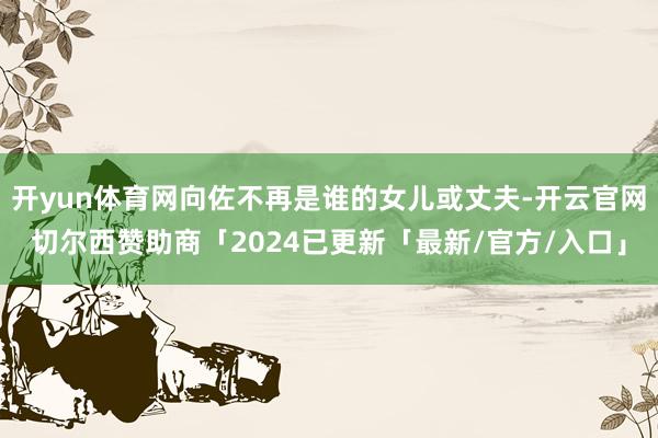 开yun体育网向佐不再是谁的女儿或丈夫-开云官网切尔西赞助商「2024已更新「最新/官方/入口」