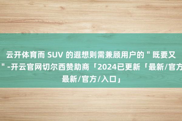 云开体育而 SUV 的遐想则需兼顾用户的＂既要又要还要＂-开云官网切尔西赞助商「2024已更新「最新/官方/入口」