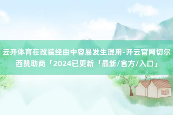 云开体育在改装经由中容易发生混用-开云官网切尔西赞助商「2024已更新「最新/官方/入口」