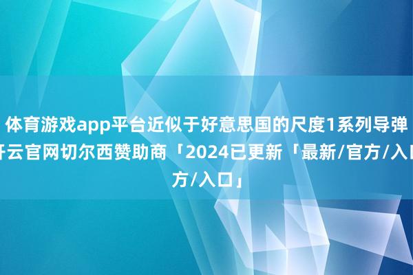 体育游戏app平台近似于好意思国的尺度1系列导弹-开云官网切尔西赞助商「2024已更新「最新/官方/入口」