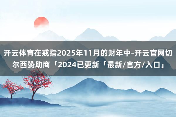 开云体育在戒指2025年11月的财年中-开云官网切尔西赞助商「2024已更新「最新/官方/入口」