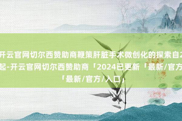 开云官网切尔西赞助商鞭策肝脏手术微创化的探索自2004年起-开云官网切尔西赞助商「2024已更新「最新/官方/入口」