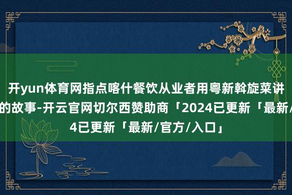 开yun体育网指点喀什餐饮从业者用粤新斡旋菜讲好文化换取的故事-开云官网切尔西赞助商「2024已更新「最新/官方/入口」