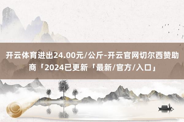 开云体育进出24.00元/公斤-开云官网切尔西赞助商「2024已更新「最新/官方/入口」