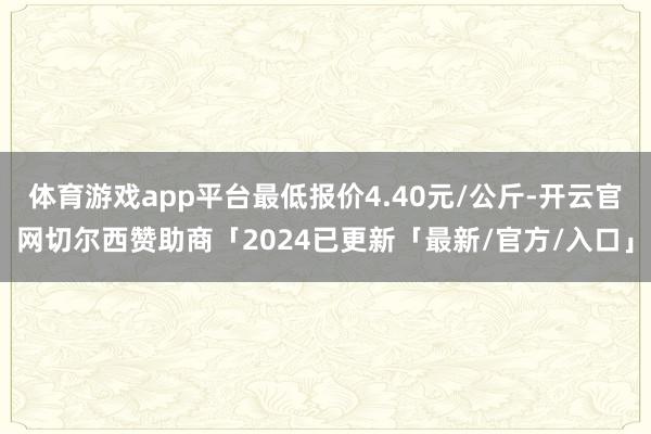 体育游戏app平台最低报价4.40元/公斤-开云官网切尔西赞助商「2024已更新「最新/官方/入口」