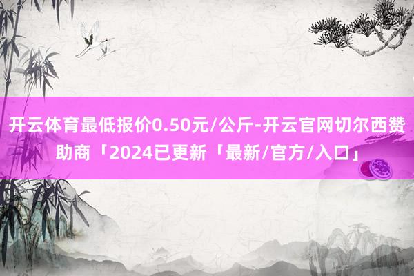 开云体育最低报价0.50元/公斤-开云官网切尔西赞助商「2024已更新「最新/官方/入口」