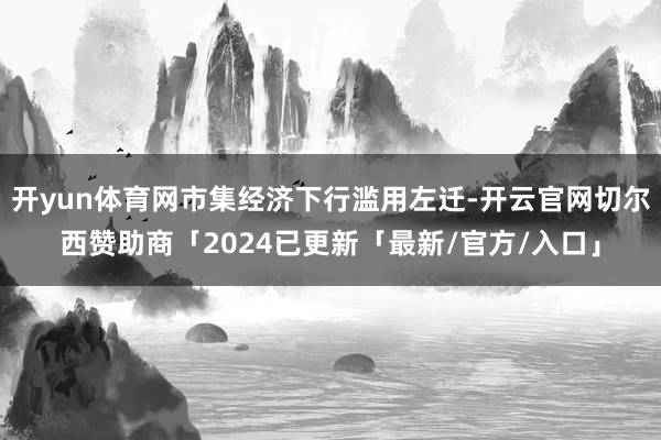 开yun体育网市集经济下行滥用左迁-开云官网切尔西赞助商「2024已更新「最新/官方/入口」