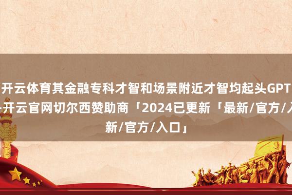 开云体育其金融专科才智和场景附近才智均起头GPT-4o-开云官网切尔西赞助商「2024已更新「最新/官方/入口」