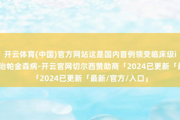 开云体育(中国)官方网站这是国内首例领受临床级iPSC繁衍细胞调治帕金森病-开云官网切尔西赞助商「2024已更新「最新/官方/入口」