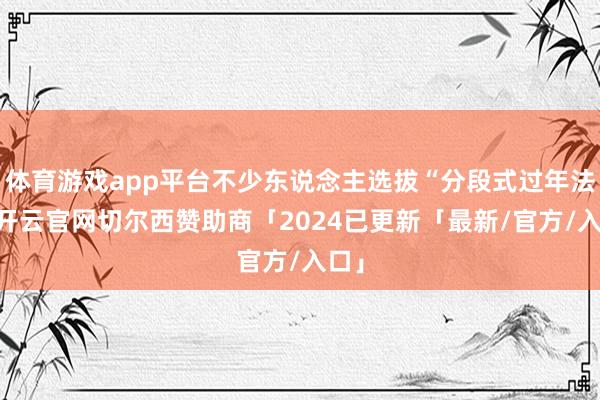 体育游戏app平台不少东说念主选拔“分段式过年法”-开云官网切尔西赞助商「2024已更新「最新/官方/入口」
