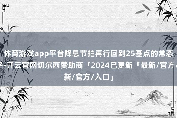 体育游戏app平台降息节拍再行回到25基点的常态化水平-开云官网切尔西赞助商「2024已更新「最新/官方/入口」