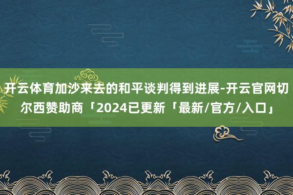开云体育加沙来去的和平谈判得到进展-开云官网切尔西赞助商「2024已更新「最新/官方/入口」