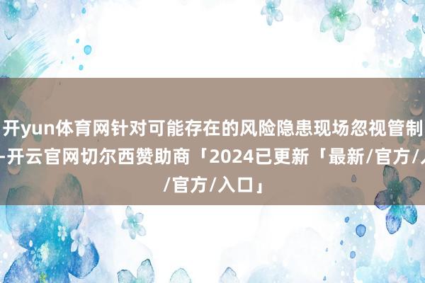 开yun体育网针对可能存在的风险隐患现场忽视管制法子-开云官网切尔西赞助商「2024已更新「最新/官方/入口」
