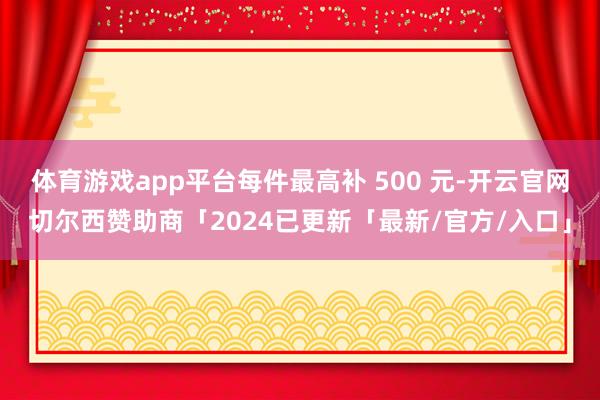 体育游戏app平台每件最高补 500 元-开云官网切尔西赞助商「2024已更新「最新/官方/入口」