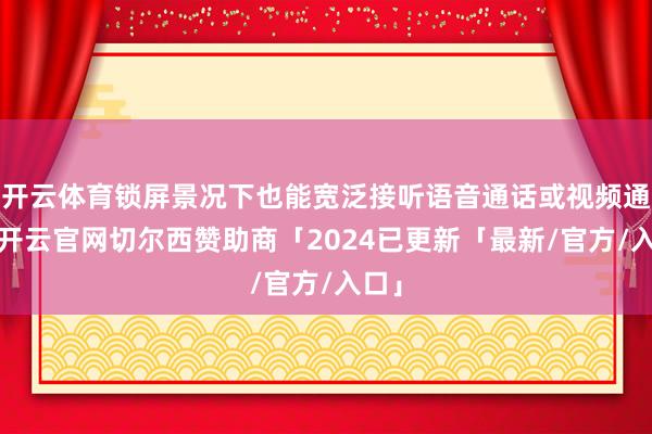 开云体育锁屏景况下也能宽泛接听语音通话或视频通话-开云官网切尔西赞助商「2024已更新「最新/官方/入口」