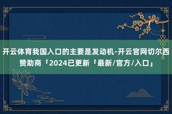 开云体育我国入口的主要是发动机-开云官网切尔西赞助商「2024已更新「最新/官方/入口」