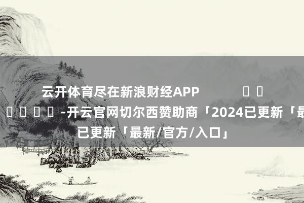 云开体育尽在新浪财经APP            													-开云官网切尔西赞助商「2024已更新「最新/官方/入口」