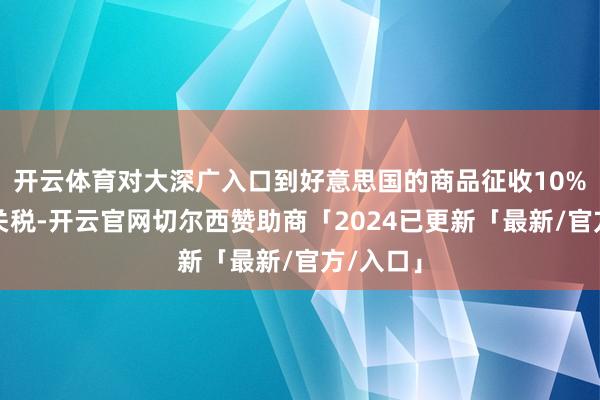 开云体育对大深广入口到好意思国的商品征收10%的最低关税-开云官网切尔西赞助商「2024已更新「最新/官方/入口」
