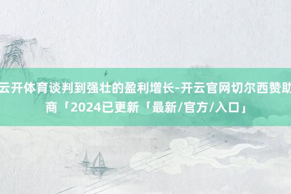 云开体育谈判到强壮的盈利增长-开云官网切尔西赞助商「2024已更新「最新/官方/入口」