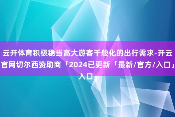 云开体育积极稳当高大游客千般化的出行需求-开云官网切尔西赞助商「2024已更新「最新/官方/入口」