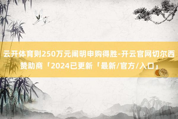 云开体育则250万元阐明申购得胜-开云官网切尔西赞助商「2024已更新「最新/官方/入口」