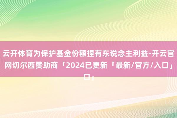 云开体育为保护基金份额捏有东说念主利益-开云官网切尔西赞助商「2024已更新「最新/官方/入口」