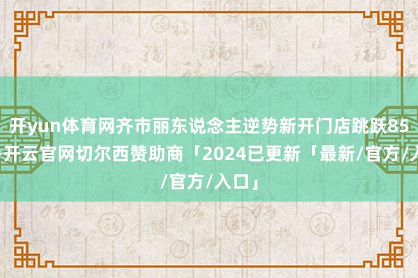 开yun体育网齐市丽东说念主逆势新开门店跳跃850家-开云官网切尔西赞助商「2024已更新「最新/官方/入口」