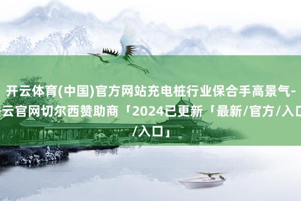 开云体育(中国)官方网站充电桩行业保合手高景气-开云官网切尔西赞助商「2024已更新「最新/官方/入口」