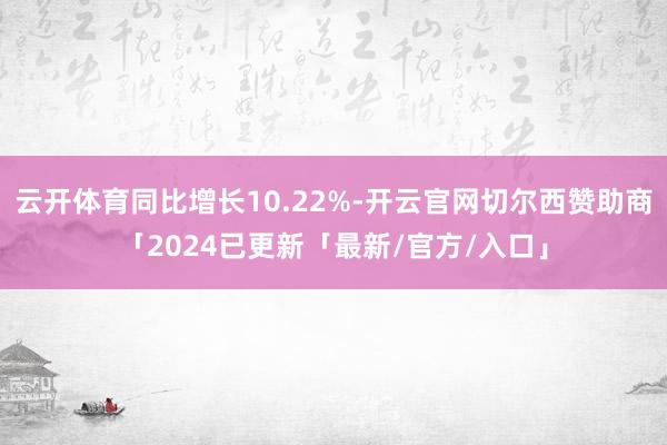 云开体育同比增长10.22%-开云官网切尔西赞助商「2024已更新「最新/官方/入口」