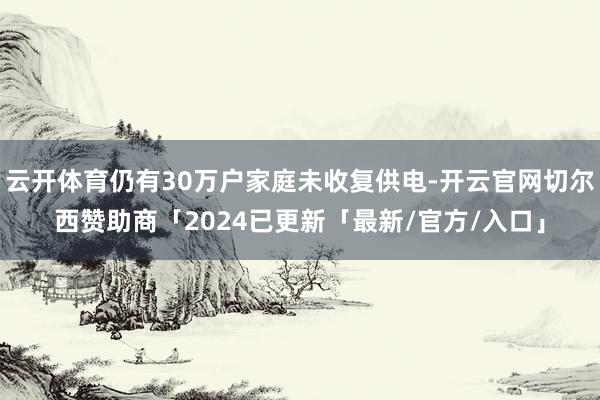 云开体育仍有30万户家庭未收复供电-开云官网切尔西赞助商「2024已更新「最新/官方/入口」