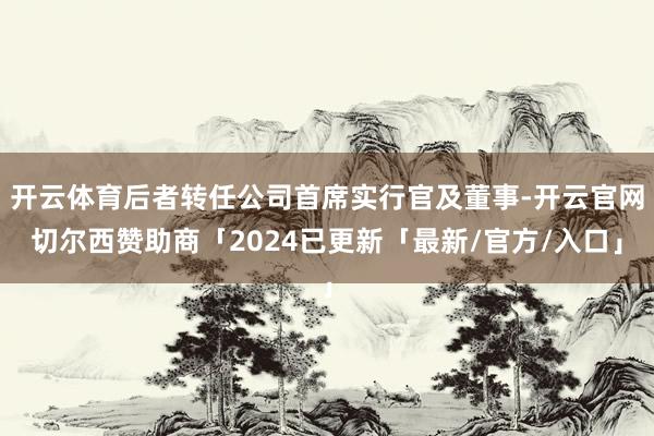 开云体育后者转任公司首席实行官及董事-开云官网切尔西赞助商「2024已更新「最新/官方/入口」