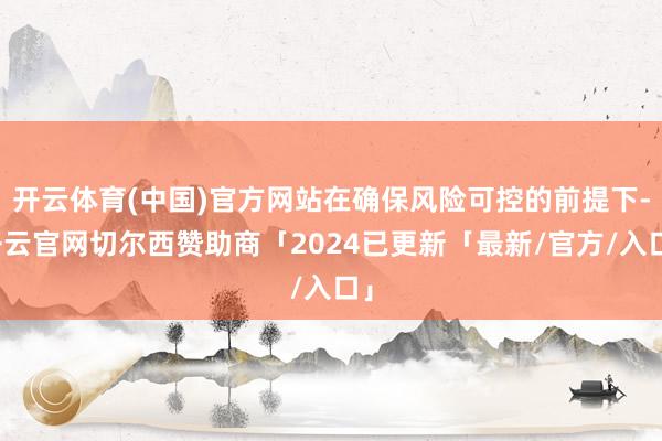 开云体育(中国)官方网站在确保风险可控的前提下-开云官网切尔西赞助商「2024已更新「最新/官方/入口」