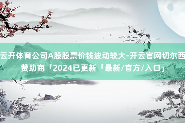 云开体育公司A股股票价钱波动较大-开云官网切尔西赞助商「2024已更新「最新/官方/入口」