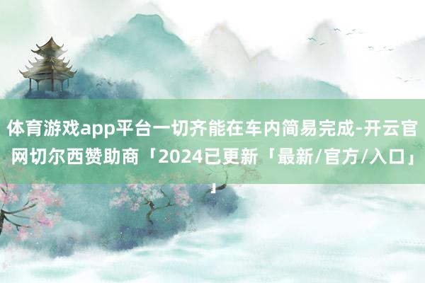 体育游戏app平台一切齐能在车内简易完成-开云官网切尔西赞助商「2024已更新「最新/官方/入口」