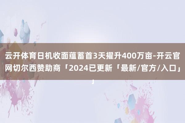 云开体育日机收面蕴蓄首3天擢升400万亩-开云官网切尔西赞助商「2024已更新「最新/官方/入口」