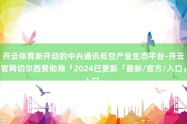 开云体育新开动的中兴通讯低空产业生态平台-开云官网切尔西赞助商「2024已更新「最新/官方/入口」