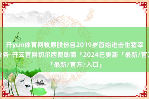 开yun体育网牧原股份自2019岁首始进击生猪宰杀肉食业务-开云官网切尔西赞助商「2024已更新「最新/官方/入口」
