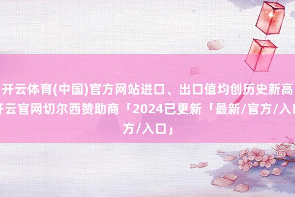 开云体育(中国)官方网站进口、出口值均创历史新高-开云官网切尔西赞助商「2024已更新「最新/官方/入口」