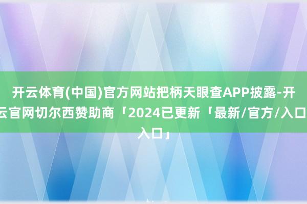 开云体育(中国)官方网站把柄天眼查APP披露-开云官网切尔西赞助商「2024已更新「最新/官方/入口」