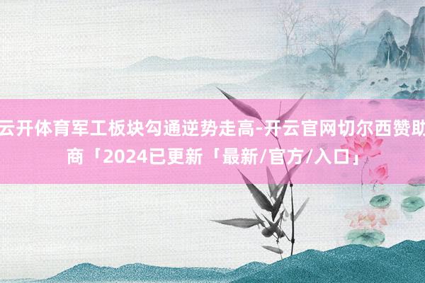 云开体育军工板块勾通逆势走高-开云官网切尔西赞助商「2024已更新「最新/官方/入口」