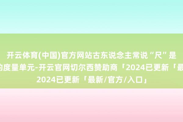 开云体育(中国)官方网站古东说念主常说“尺”是一种相对固定的度量单元-开云官网切尔西赞助商「2024已更新「最新/官方/入口」